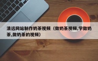 深圳清远网站制作奶茶视频（做奶茶视频,学做奶茶,做奶茶的视频）
