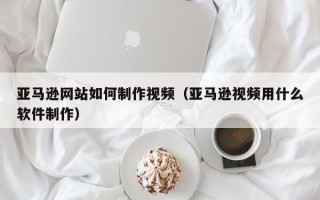 深圳亚马逊网站如何制作视频（亚马逊视频用什么软件制作）
