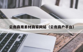 深圳云南商用素材商家网站（云南商户平台）